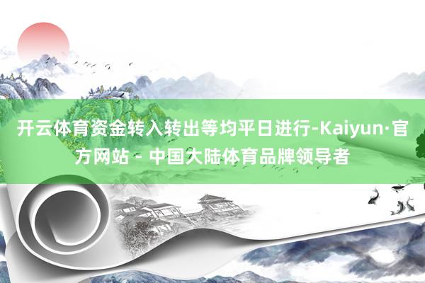 开云体育资金转入转出等均平日进行-Kaiyun·官方网站 - 中国大陆体育品牌领导者