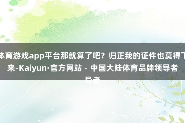 体育游戏app平台那就算了吧？归正我的证件也莫得下来-Kaiyun·官方网站 - 中国大陆体育品牌领导者