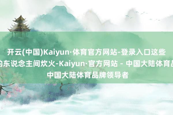 开云(中国)Kaiyun·体育官方网站-登录入口这些真正展现的东说念主间炊火-Kaiyun·官方网站 - 中国大陆体育品牌领导者
