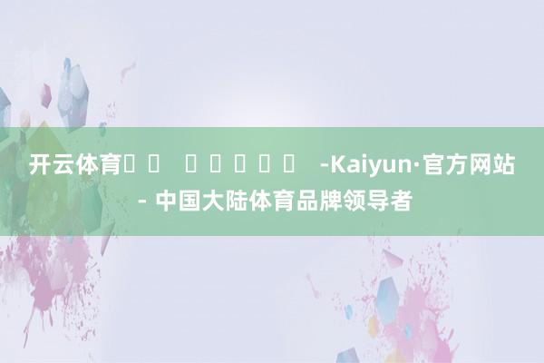 开云体育		  					  -Kaiyun·官方网站 - 中国大陆体育品牌领导者