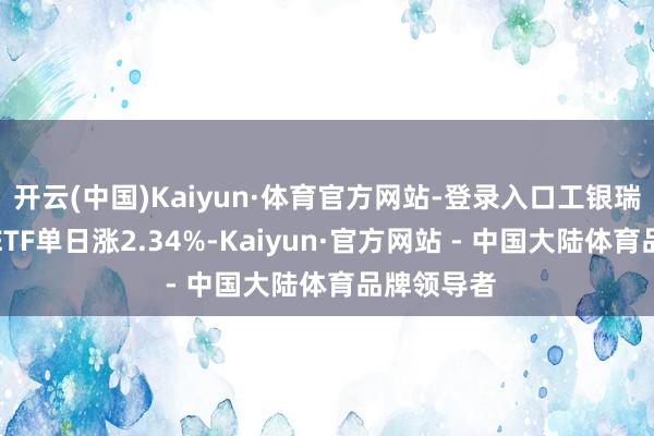 开云(中国)Kaiyun·体育官方网站-登录入口工银瑞信锂电板ETF单日涨2.34%-Kaiyun·官方网站 - 中国大陆体育品牌领导者
