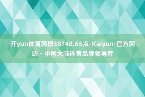开yun体育网报38748.65点-Kaiyun·官方网站 - 中国大陆体育品牌领导者