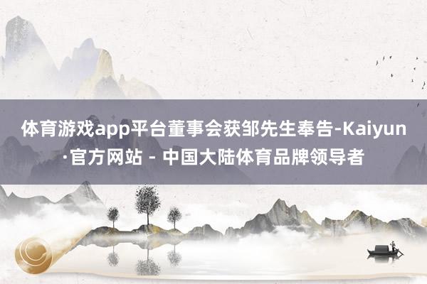 体育游戏app平台　　董事会获邹先生奉告-Kaiyun·官方网站 - 中国大陆体育品牌领导者