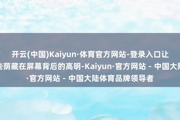 开云(中国)Kaiyun·体育官方网站-登录入口让咱们一同揭开那些荫藏在屏幕背后的高明-Kaiyun·官方网站 - 中国大陆体育品牌领导者