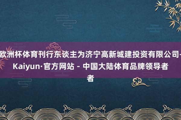 欧洲杯体育刊行东谈主为济宁高新城建投资有限公司-Kaiyun·官方网站 - 中国大陆体育品牌领导者