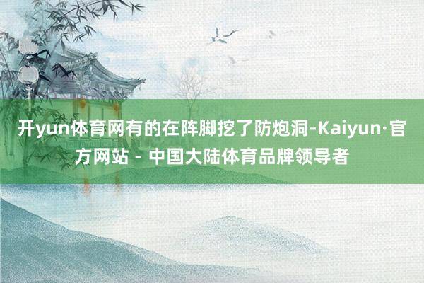开yun体育网有的在阵脚挖了防炮洞-Kaiyun·官方网站 - 中国大陆体育品牌领导者