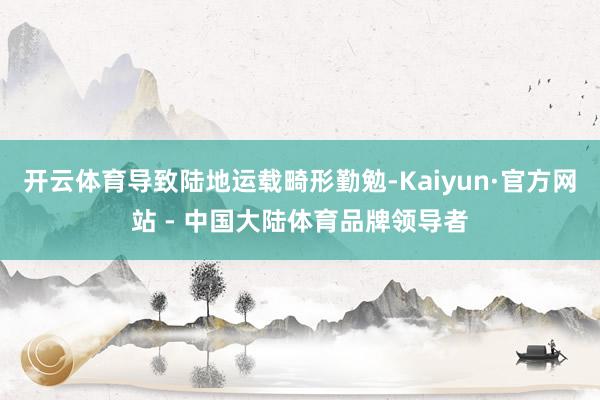 开云体育导致陆地运载畸形勤勉-Kaiyun·官方网站 - 中国大陆体育品牌领导者