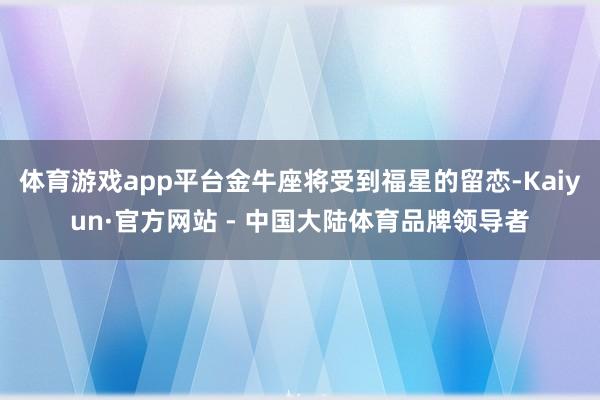 体育游戏app平台金牛座将受到福星的留恋-Kaiyun·官方网站 - 中国大陆体育品牌领导者