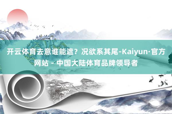 开云体育去意谁能遮？况欲系其尾-Kaiyun·官方网站 - 中国大陆体育品牌领导者
