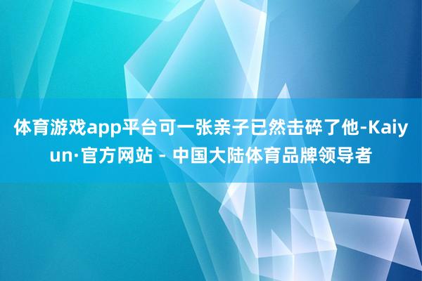 体育游戏app平台可一张亲子已然击碎了他-Kaiyun·官方网站 - 中国大陆体育品牌领导者
