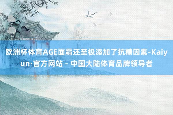 欧洲杯体育AGE面霜还至极添加了抗糖因素-Kaiyun·官方网站 - 中国大陆体育品牌领导者