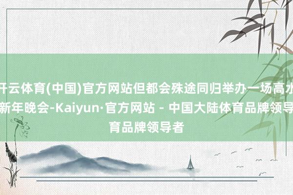 开云体育(中国)官方网站但都会殊途同归举办一场高水准新年晚会-Kaiyun·官方网站 - 中国大陆体育品牌领导者