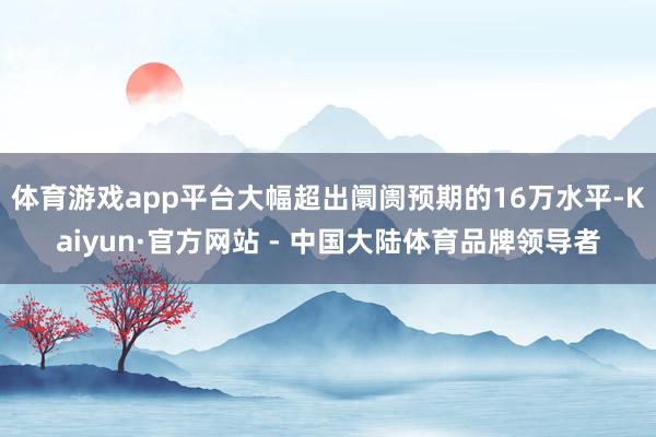 体育游戏app平台大幅超出阛阓预期的16万水平-Kaiyun·官方网站 - 中国大陆体育品牌领导者
