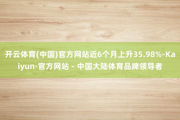 开云体育(中国)官方网站近6个月上升35.98%-Kaiyun·官方网站 - 中国大陆体育品牌领导者