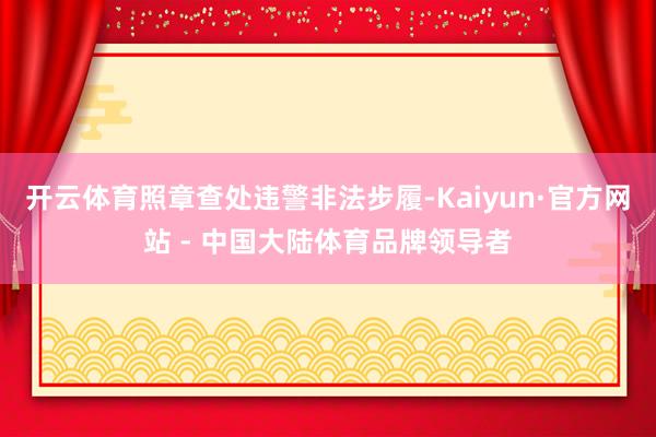 开云体育照章查处违警非法步履-Kaiyun·官方网站 - 中国大陆体育品牌领导者
