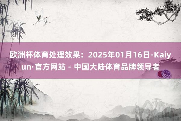 欧洲杯体育处理效果：2025年01月16日-Kaiyun·官方网站 - 中国大陆体育品牌领导者