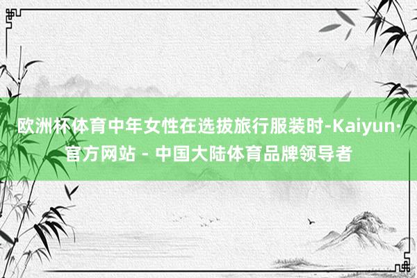 欧洲杯体育中年女性在选拔旅行服装时-Kaiyun·官方网站 - 中国大陆体育品牌领导者