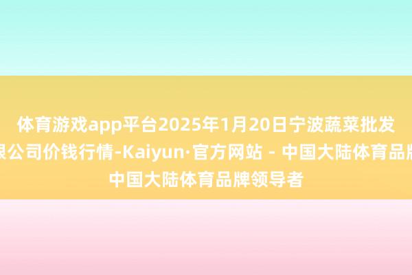 体育游戏app平台2025年1月20日宁波蔬菜批发阛阓有限公司价钱行情-Kaiyun·官方网站 - 中国大陆体育品牌领导者