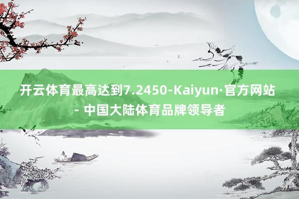 开云体育最高达到7.2450-Kaiyun·官方网站 - 中国大陆体育品牌领导者