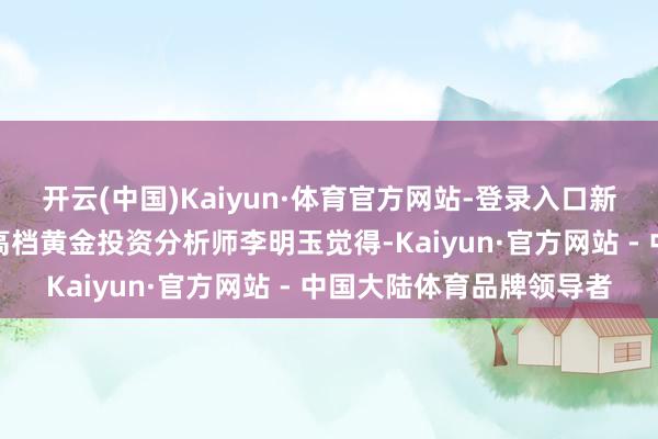 开云(中国)Kaiyun·体育官方网站-登录入口新湖期货究诘所副长处、高档黄金投资分析师李明玉觉得-Kaiyun·官方网站 - 中国大陆体育品牌领导者