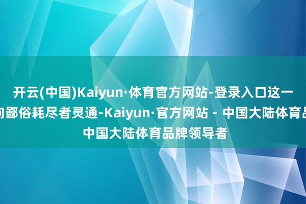 开云(中国)Kaiyun·体育官方网站-登录入口这一时代并未向鄙俗耗尽者灵通-Kaiyun·官方网站 - 中国大陆体育品牌领导者