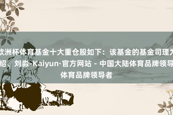 欧洲杯体育基金十大重仓股如下：该基金的基金司理为李绍、刘淼-Kaiyun·官方网站 - 中国大陆体育品牌领导者