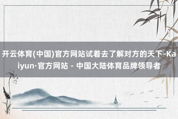 开云体育(中国)官方网站试着去了解对方的天下-Kaiyun·官方网站 - 中国大陆体育品牌领导者