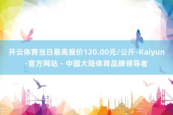 开云体育当日最高报价120.00元/公斤-Kaiyun·官方网站 - 中国大陆体育品牌领导者