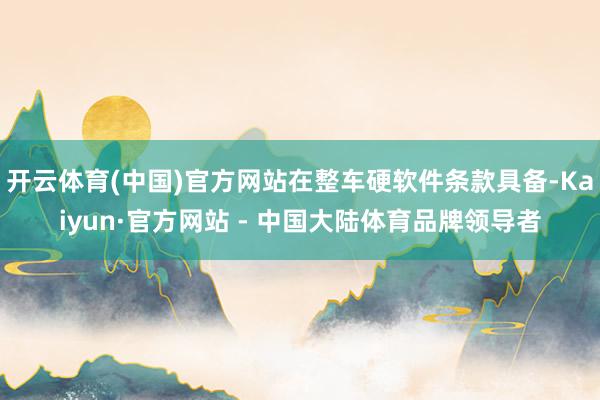 开云体育(中国)官方网站在整车硬软件条款具备-Kaiyun·官方网站 - 中国大陆体育品牌领导者