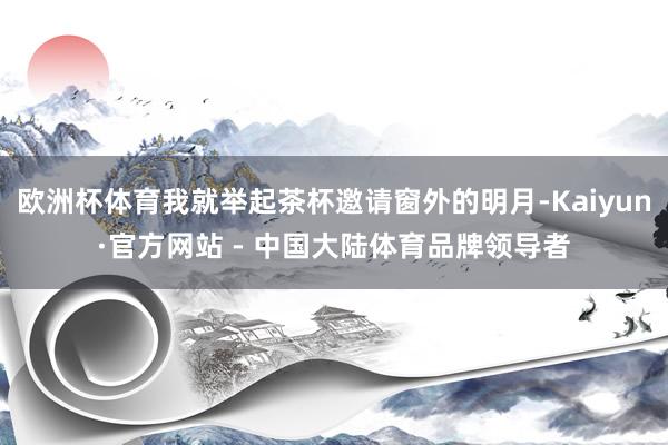欧洲杯体育我就举起茶杯邀请窗外的明月-Kaiyun·官方网站 - 中国大陆体育品牌领导者