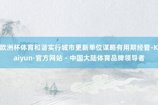 欧洲杯体育和谐实行城市更新单位谋略有用期经管-Kaiyun·官方网站 - 中国大陆体育品牌领导者