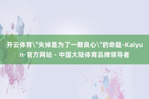 开云体育＂失掉是为了一颗良心＂的命题-Kaiyun·官方网站 - 中国大陆体育品牌领导者