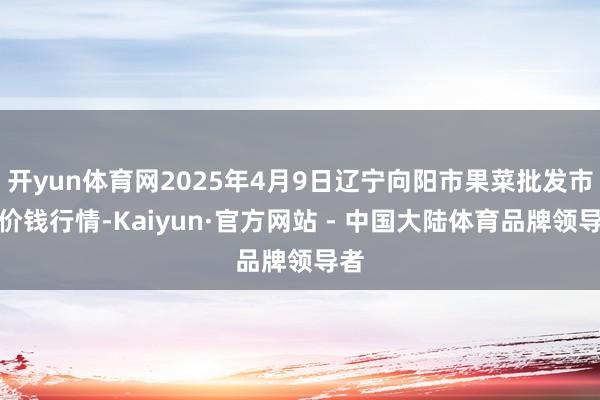 开yun体育网2025年4月9日辽宁向阳市果菜批发市集价钱行情-Kaiyun·官方网站 - 中国大陆体育品牌领导者