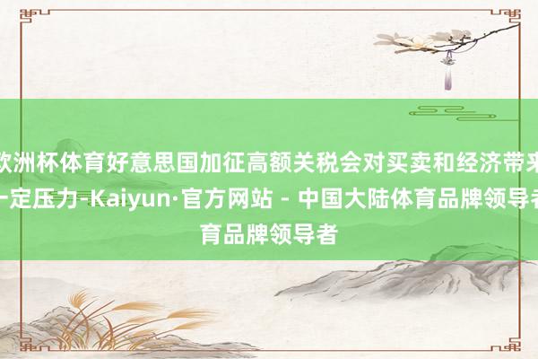 欧洲杯体育好意思国加征高额关税会对买卖和经济带来一定压力-Kaiyun·官方网站 - 中国大陆体育品牌领导者