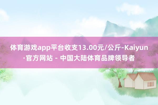 体育游戏app平台收支13.00元/公斤-Kaiyun·官方网站 - 中国大陆体育品牌领导者