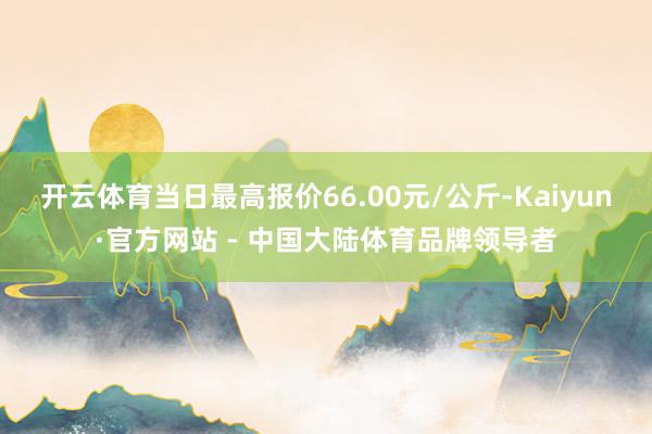 开云体育当日最高报价66.00元/公斤-Kaiyun·官方网站 - 中国大陆体育品牌领导者