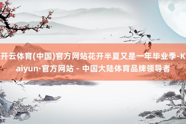 开云体育(中国)官方网站花开半夏又是一年毕业季-Kaiyun·官方网站 - 中国大陆体育品牌领导者