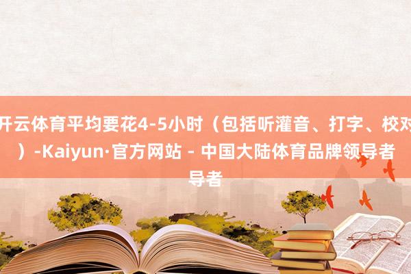开云体育平均要花4-5小时（包括听灌音、打字、校对）-Kaiyun·官方网站 - 中国大陆体育品牌领导者