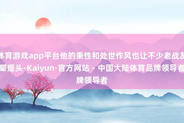 体育游戏app平台他的秉性和处世作风也让不少老战友颦蹙头-Kaiyun·官方网站 - 中国大陆体育品牌领导者
