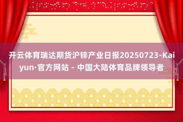 开云体育瑞达期货沪锌产业日报20250723-Kaiyun·官方网站 - 中国大陆体育品牌领导者