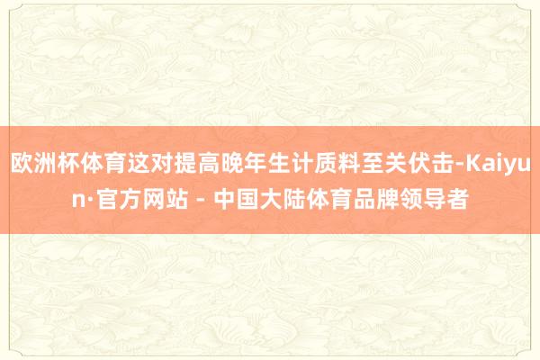 欧洲杯体育这对提高晚年生计质料至关伏击-Kaiyun·官方网站 - 中国大陆体育品牌领导者