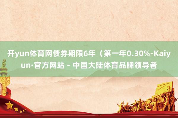 开yun体育网债券期限6年（第一年0.30%-Kaiyun·官方网站 - 中国大陆体育品牌领导者