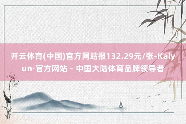 开云体育(中国)官方网站报132.29元/张-Kaiyun·官方网站 - 中国大陆体育品牌领导者