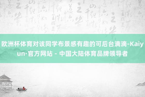欧洲杯体育对该同学布景感有趣的可后台滴滴-Kaiyun·官方网站 - 中国大陆体育品牌领导者