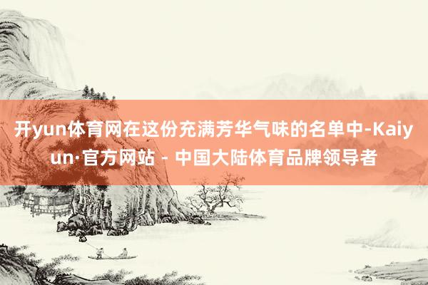 开yun体育网在这份充满芳华气味的名单中-Kaiyun·官方网站 - 中国大陆体育品牌领导者