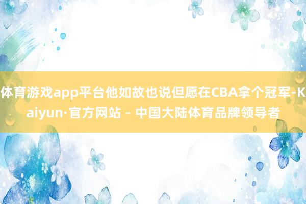 体育游戏app平台他如故也说但愿在CBA拿个冠军-Kaiyun·官方网站 - 中国大陆体育品牌领导者