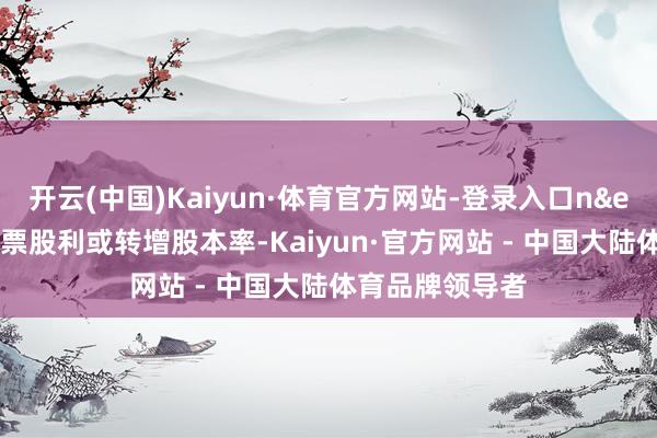 开云(中国)Kaiyun·体育官方网站-登录入口n&ensp;为派送股票股利或转增股本率-Kaiyun·官方网站 - 中国大陆体育品牌领导者
