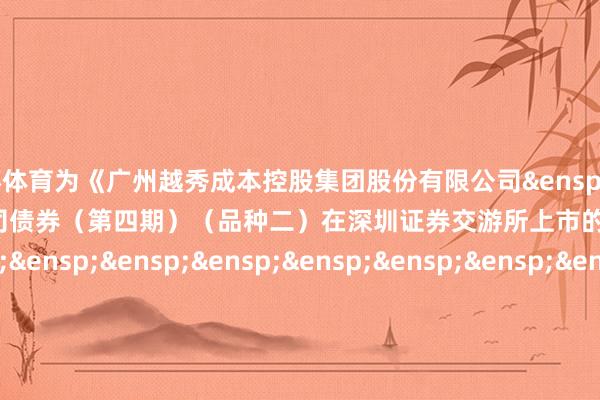 欧洲杯体育为《广州越秀成本控股集团股份有限公司&ensp;2025&ensp;年面向专科投资者公修复行公司债券（第四期）（品种二）在深圳证券交游所上市的公告》之盖章页）&ens
