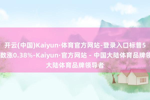开云(中国)Kaiyun·体育官方网站-登录入口标普500指数涨0.38%-Kaiyun·官方网站 - 中国大陆体育品牌领导者