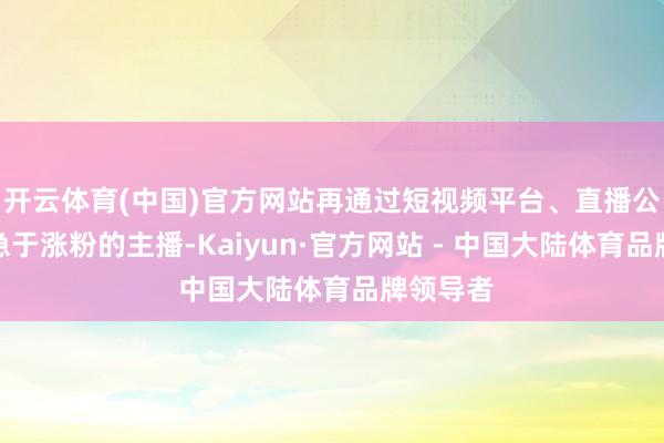开云体育(中国)官方网站再通过短视频平台、直播公会筛选急于涨粉的主播-Kaiyun·官方网站 - 中国大陆体育品牌领导者